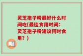 灵芝孢子粉最好什么时间吃(最佳食用时间：灵芝孢子粉建议何时食用？)