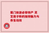 厦门旅游必带特产 灵芝孢子粉的独特魅力与养生功效