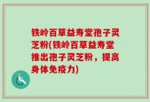 铁岭百草益寿堂孢子灵芝粉(铁岭百草益寿堂推出孢子灵芝粉，提高身体免疫力)