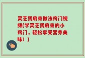 灵芝煲扇骨做法窍门视频(学灵芝煲扇骨的小窍门，轻松享受营养美味！)