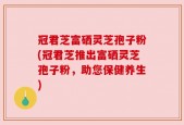 冠君芝富硒灵芝孢子粉(冠君芝推出富硒灵芝孢子粉，助您保健养生)