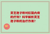 灵芝孢子粉对肛裂内痔的疗效？科学解析灵芝孢子粉的治疗作用？