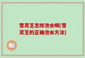 雪灵芝怎样泡水喝(雪灵芝的正确泡水方法)