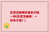 彭灵芝咖啡价格多少钱一杯(彭灵芝咖啡：一杯多少钱？)