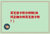 灵芝孢子粉分辨别(如何正确分辨灵芝孢子粉？)