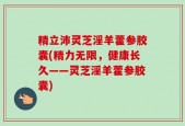 精立沛灵芝淫羊藿参胶囊(精力无限，健康长久——灵芝淫羊藿参胶囊)