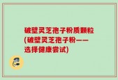 破壁灵芝孢子粉质颗粒(破壁灵芝孢子粉——选择健康尝试)