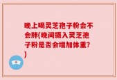 晚上喝灵芝孢子粉会不会胖(晚间摄入灵芝孢子粉是否会增加体重？)