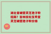 湖北省破壁灵芝孢子粉招商？吉林抚松玉秀堂灵芝破壁孢子粉价格
