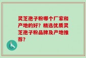 灵芝孢子粉哪个厂家和产地的好？精选优质灵芝孢子粉品牌及产地推荐？