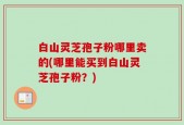 白山灵芝孢子粉哪里卖的(哪里能买到白山灵芝孢子粉？)