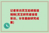 记者采访灵芝后续报道视频(灵芝研究者接受采访，分享最新研究成果)