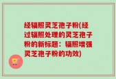 经辐照灵芝孢子粉(经过辐照处理的灵芝孢子粉的新标题：辐照增强灵芝孢子粉的功效)
