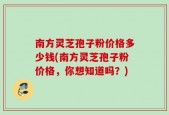 南方灵芝孢子粉价格多少钱(南方灵芝孢子粉价格，你想知道吗？)
