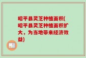 昭平县灵芝种植面积(昭平县灵芝种植面积扩大，为当地带来经济效益)