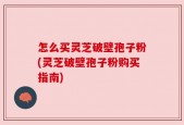 怎么买灵芝破壁孢子粉(灵芝破壁孢子粉购买指南)