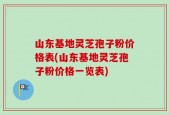 山东基地灵芝孢子粉价格表(山东基地灵芝孢子粉价格一览表)