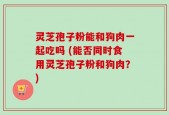 灵芝孢子粉能和狗肉一起吃吗 (能否同时食用灵芝孢子粉和狗肉？)