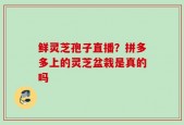 鲜灵芝孢子直播？拼多多上的灵芝盆栽是真的吗