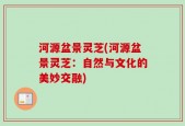 河源盆景灵芝(河源盆景灵芝：自然与文化的美妙交融)