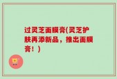 过灵芝面膜膏(灵芝护肤再添新品，推出面膜膏！)