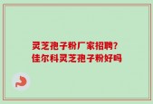 灵芝孢子粉厂家招聘？佳尔科灵芝孢子粉好吗