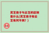 灵芝孢子与云芝的区别是什么(灵芝孢子和云芝有何不同？)