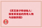 《灵芝孢子粉创始人：探索其背后的传奇人物与创新历程》