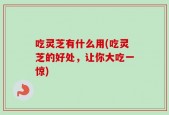 吃灵芝有什么用(吃灵芝的好处，让你大吃一惊)