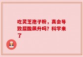 吃灵芝孢子粉，真会导致尿酸飙升吗？科学来了