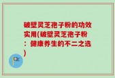 破壁灵芝孢子粉的功效实用(破壁灵芝孢子粉：健康养生的不二之选)