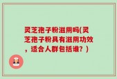 灵芝孢子粉滋阴吗(灵芝孢子粉具有滋阴功效，适合人群包括谁？)