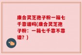 康合灵芝孢子粉一箱七千靠谱吗(康合灵芝孢子粉：一箱七千靠不靠谱？)