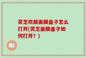 灵芝欢颜面膜盖子怎么打开(灵芝面膜盖子如何打开？)