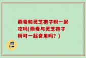 燕麦和灵芝孢子粉一起吃吗(燕麦与灵芝孢子粉可一起食用吗？)