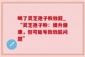 喝了灵芝孢子粉放屁_“灵芝孢子粉：提升健康，但可能导致放屁问题”