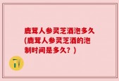 鹿茸人参灵芝酒泡多久(鹿茸人参灵芝酒的泡制时间是多久？)
