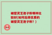 破壁灵芝孢子粉哪种比较好(如何选择优质的破壁灵芝孢子粉？)