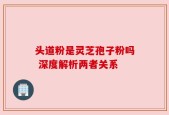 头道粉是灵芝孢子粉吗 深度解析两者关系