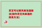 灵芝可以跟天麻泡酒做法(制作灵芝天麻酒的简易方法)