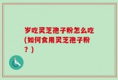 岁吃灵芝孢子粉怎么吃(如何食用灵芝孢子粉？)