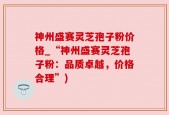 神州盛赛灵芝孢子粉价格_“神州盛赛灵芝孢子粉：品质卓越，价格合理”)