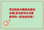 灵芝粉能与哪些东西泡水喝(灵芝粉可以与哪些饮料一起泡水饮用？)