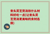 骨头灵芝煲汤放什么材料好吃一点(让骨头灵芝煲汤更美味的食材选择)