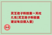 灵芝孢子粉胶囊一天吃几克(灵芝孢子粉胶囊建议每日摄入量)