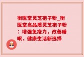 衡医堂灵芝孢子粉_衡医堂高品质灵芝孢子粉：增强免疫力，改善睡眠，健康生活新选择