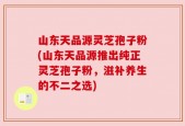 山东天品源灵芝孢子粉(山东天品源推出纯正灵芝孢子粉，滋补养生的不二之选)