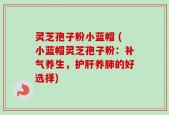 灵芝孢子粉小蓝帽 (小蓝帽灵芝孢子粉：补气养生，护肝养肺的好选择)