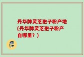 丹华牌灵芝孢子粉产地(丹华牌灵芝孢子粉产自哪里？)