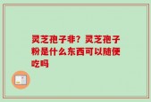 灵芝孢子非？灵芝孢子粉是什么东西可以随便吃吗